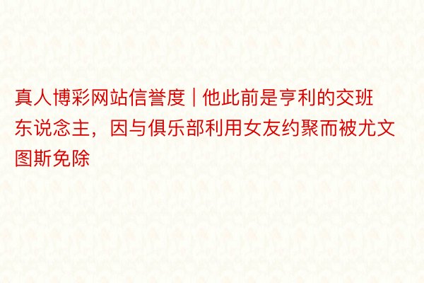 真人博彩网站信誉度 | 他此前是亨利的交班东说念主，因与俱乐部利用女友约聚而被尤文图斯免除