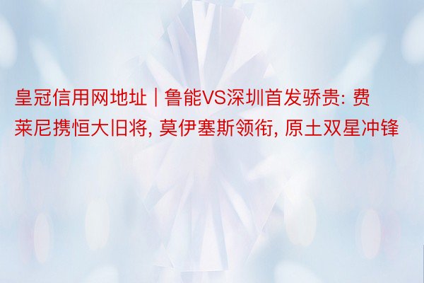 皇冠信用网地址 | 鲁能VS深圳首发骄贵: 费莱尼携恒大旧将, 莫伊塞斯领衔, 原土双星冲锋