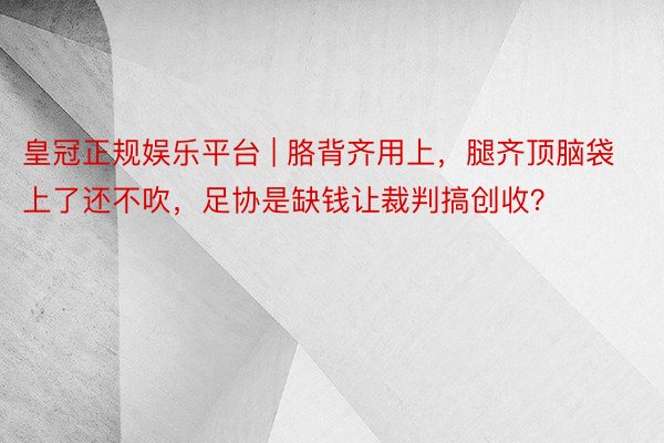皇冠正规娱乐平台 | 胳背齐用上，腿齐顶脑袋上了还不吹，足协是缺钱让裁判搞创收？
