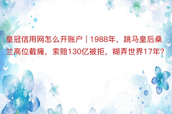 皇冠信用网怎么开账户 | 1988年，跳马皇后桑兰高位截瘫，索赔130亿被拒，糊弄世界17年？