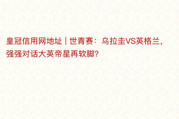 皇冠信用网地址 | 世青赛：乌拉圭VS英格兰，强强对话大英帝星再软脚？