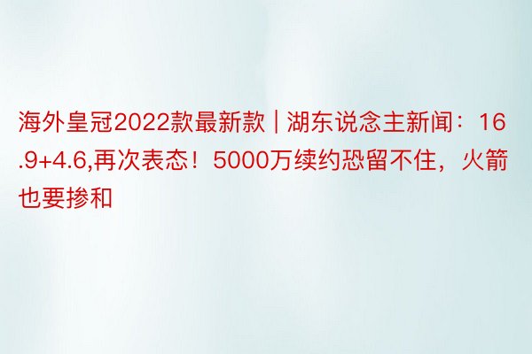 海外皇冠2022款最新款 | 湖东说念主新闻：16.9+4.6,再次表态！5000万续约恐留不住，火箭也要掺和