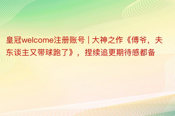 皇冠welcome注册账号 | 大神之作《傅爷，夫东谈主又带球跑了》，捏续追更期待感都备