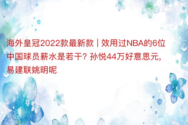 海外皇冠2022款最新款 | 效用过NBA的6位中国球员薪水是若干? 孙悦44万好意思元, 易建联姚明呢