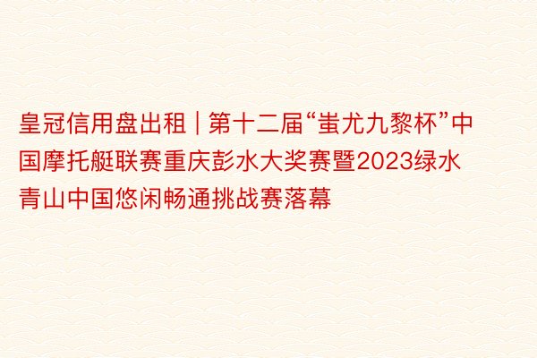 皇冠信用盘出租 | 第十二届“蚩尤九黎杯”中国摩托艇联赛重庆彭水大奖赛暨2023绿水青山中国悠闲畅通挑战赛落幕