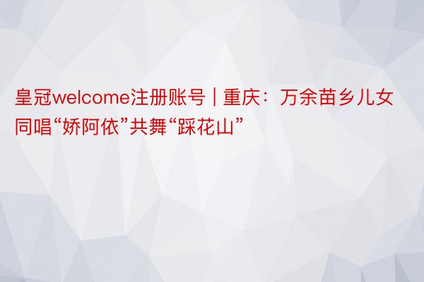 皇冠welcome注册账号 | 重庆：万余苗乡儿女同唱“娇阿依”共舞“踩花山”
