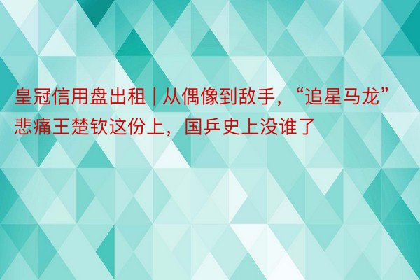 皇冠信用盘出租 | 从偶像到敌手，“追星马龙”悲痛王楚钦这份上，国乒史上没谁了