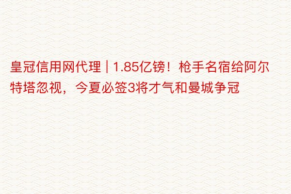 皇冠信用网代理 | 1.85亿镑！枪手名宿给阿尔特塔忽视，今夏必签3将才气和曼城争冠