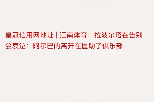 皇冠信用网地址 | 江南体育：拉波尔塔在告别会哀泣：阿尔巴的离开在匡助了俱乐部