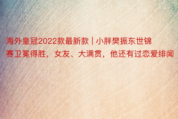 海外皇冠2022款最新款 | 小胖樊振东世锦赛卫冕得胜，女友、大满贯，他还有过恋爱绯闻