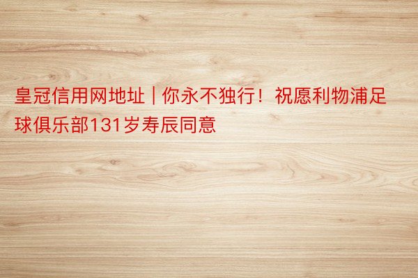 皇冠信用网地址 | 你永不独行！祝愿利物浦足球俱乐部131岁寿辰同意