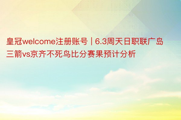 皇冠welcome注册账号 | 6.3周天日职联广岛三箭vs京齐不死鸟比分赛果预计分析
