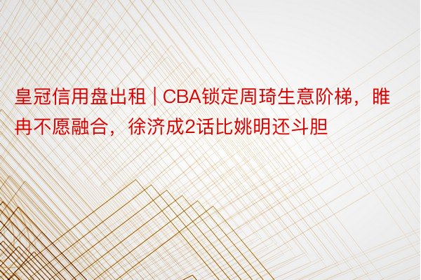皇冠信用盘出租 | CBA锁定周琦生意阶梯，睢冉不愿融合，徐济成2话比姚明还斗胆