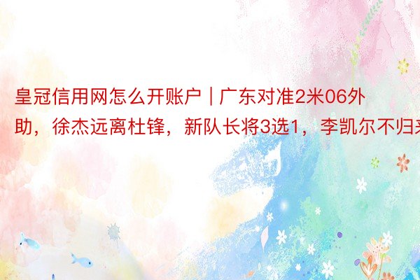 皇冠信用网怎么开账户 | 广东对准2米06外助，徐杰远离杜锋，新队长将3选1，李凯尔不归来