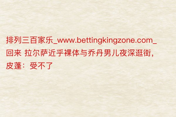 排列三百家乐_www.bettingkingzone.com_回来 拉尔萨近乎裸体与乔丹男儿夜深逛街，皮蓬：受不了
