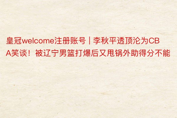 皇冠welcome注册账号 | 李秋平透顶沦为CBA笑谈！被辽宁男篮打爆后又甩锅外助得分不能