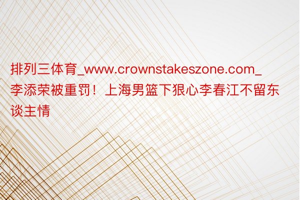 排列三体育_www.crownstakeszone.com_李添荣被重罚！上海男篮下狠心李春江不留东谈主情