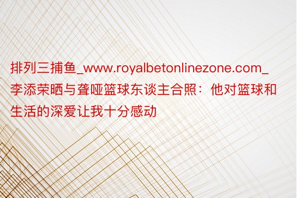 排列三捕鱼_www.royalbetonlinezone.com_李添荣晒与聋哑篮球东谈主合照：他对篮球和生活的深爱让我十分感动