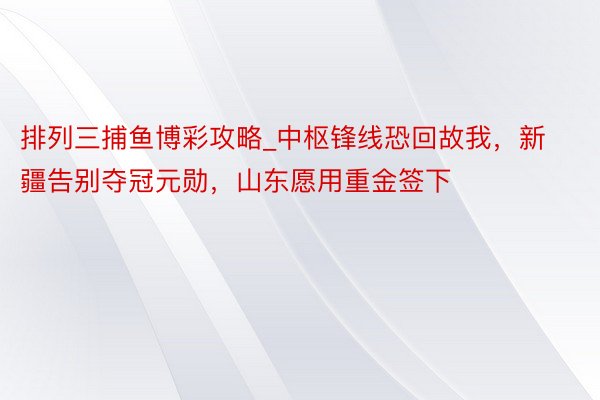 排列三捕鱼博彩攻略_中枢锋线恐回故我，新疆告别夺冠元勋，山东愿用重金签下