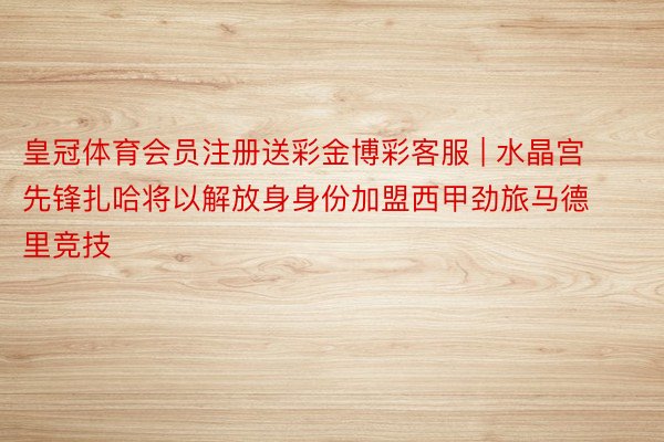 皇冠体育会员注册送彩金博彩客服 | 水晶宫先锋扎哈将以解放身身份加盟西甲劲旅马德里竞技