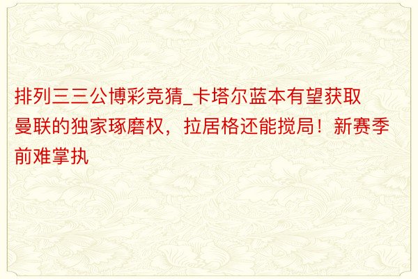 排列三三公博彩竞猜_卡塔尔蓝本有望获取曼联的独家琢磨权，拉居格还能搅局！新赛季前难掌执
