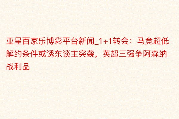 亚星百家乐博彩平台新闻_1+1转会：马竞超低解约条件或诱东谈主突袭，英超三强争阿森纳战利品