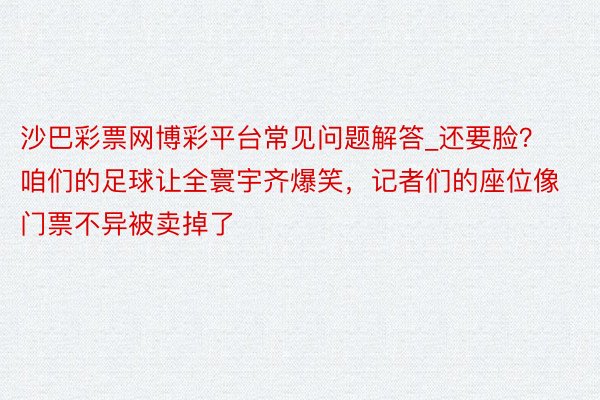 沙巴彩票网博彩平台常见问题解答_还要脸？咱们的足球让全寰宇齐爆笑，记者们的座位像门票不异被卖掉了