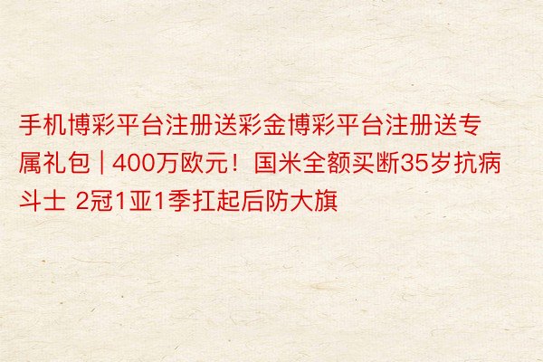 手机博彩平台注册送彩金博彩平台注册送专属礼包 | 400万欧元！国米全额买断35岁抗病斗士 2冠1亚1季扛起后防大旗