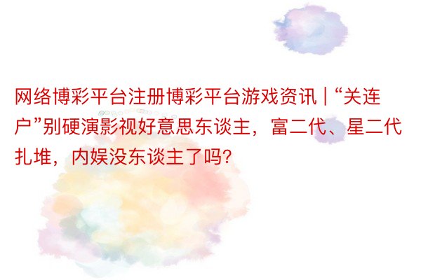 网络博彩平台注册博彩平台游戏资讯 | “关连户”别硬演影视好意思东谈主，富二代、星二代扎堆，内娱没东谈主了吗？