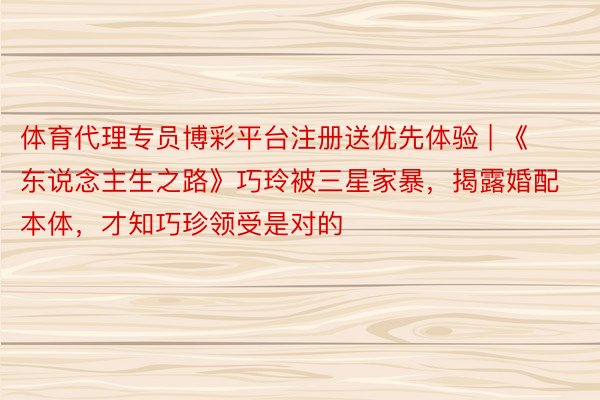 体育代理专员博彩平台注册送优先体验 | 《东说念主生之路》巧玲被三星家暴，揭露婚配本体，才知巧珍领受是对的