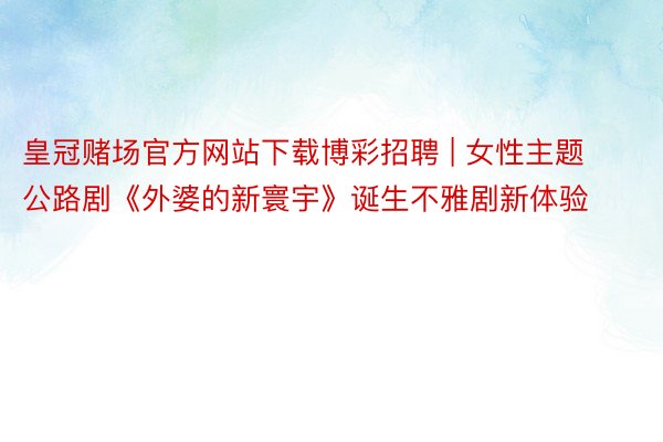 皇冠赌场官方网站下载博彩招聘 | 女性主题公路剧《外婆的新寰宇》诞生不雅剧新体验