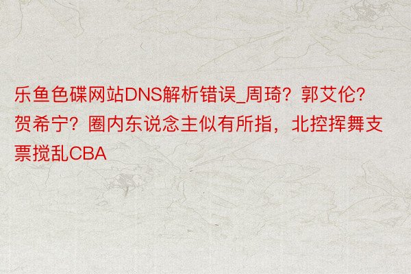 乐鱼色碟网站DNS解析错误_周琦？郭艾伦？贺希宁？圈内东说念主似有所指，北控挥舞支票搅乱CBA