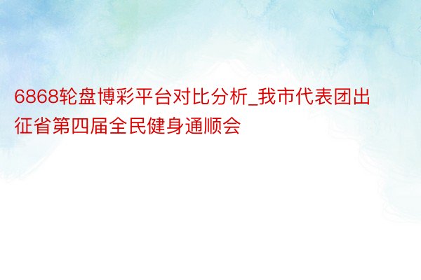 6868轮盘博彩平台对比分析_我市代表团出征省第四届全民健身通顺会