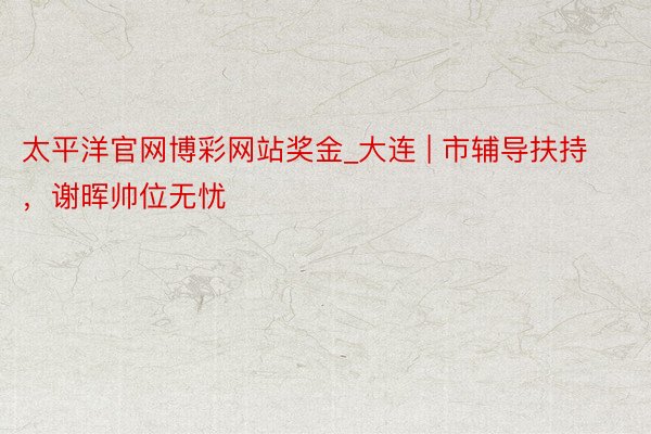 太平洋官网博彩网站奖金_大连 | 市辅导扶持，谢晖帅位无忧