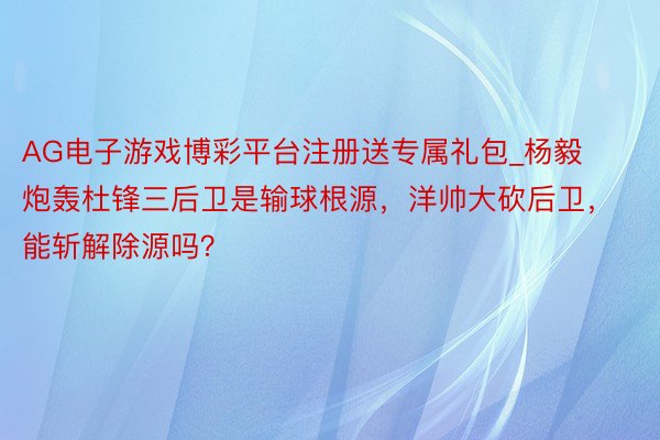 AG电子游戏博彩平台注册送专属礼包_杨毅炮轰杜锋三后卫是输球根源，洋帅大砍后卫，能斩解除源吗？