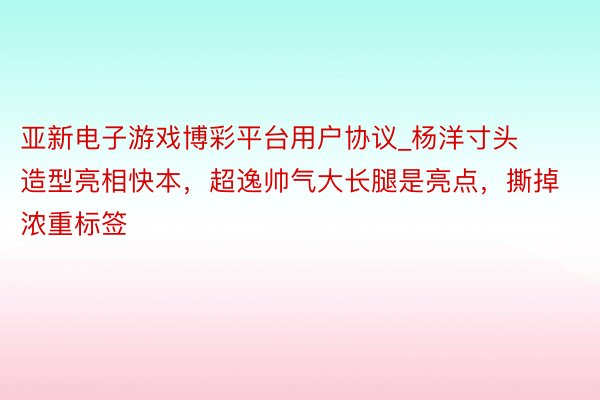 亚新电子游戏博彩平台用户协议_杨洋寸头造型亮相快本，超逸帅气大长腿是亮点，撕掉浓重标签