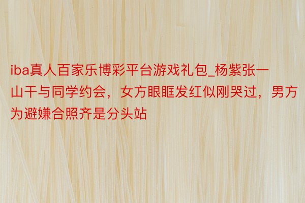iba真人百家乐博彩平台游戏礼包_杨紫张一山干与同学约会，女方眼眶发红似刚哭过，男方为避嫌合照齐是分头站