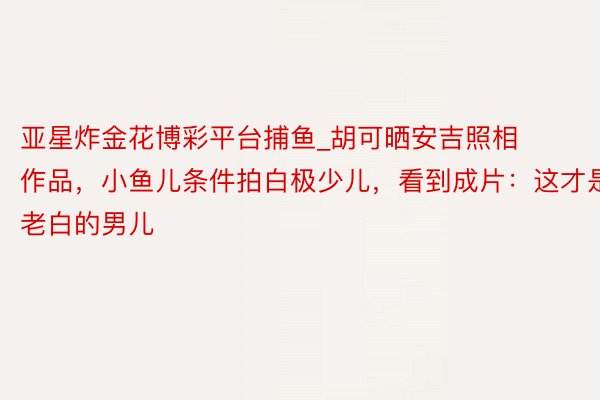 亚星炸金花博彩平台捕鱼_胡可晒安吉照相作品，小鱼儿条件拍白极少儿，看到成片：这才是老白的男儿
