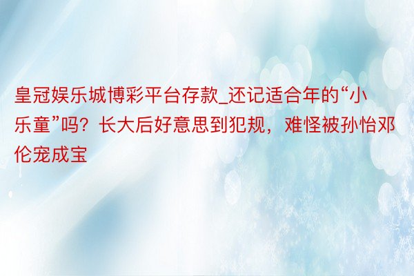 皇冠娱乐城博彩平台存款_还记适合年的“小乐童”吗？长大后好意思到犯规，难怪被孙怡邓伦宠成宝