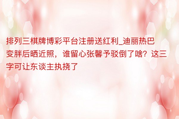 排列三棋牌博彩平台注册送红利_迪丽热巴变胖后晒近照，谁留心张馨予驳倒了啥？这三字可让东谈主执挠了