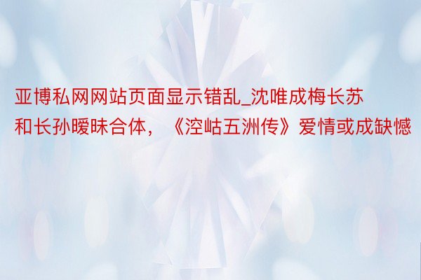 亚博私网网站页面显示错乱_沈唯成梅长苏和长孙暧昧合体，《涳岵五洲传》爱情或成缺憾