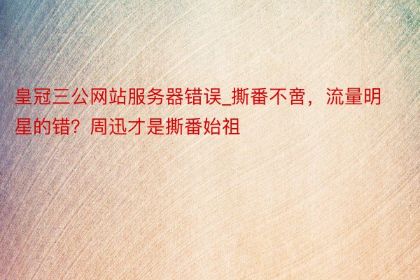 皇冠三公网站服务器错误_撕番不啻，流量明星的错？周迅才是撕番始祖