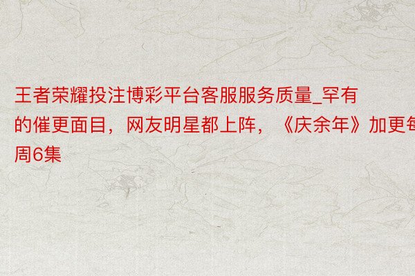 王者荣耀投注博彩平台客服服务质量_罕有的催更面目，网友明星都上阵，《庆余年》加更每周6集