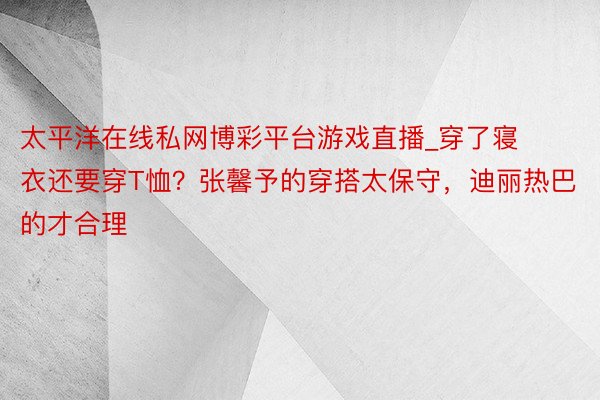 太平洋在线私网博彩平台游戏直播_穿了寝衣还要穿T恤？张馨予的穿搭太保守，迪丽热巴的才合理