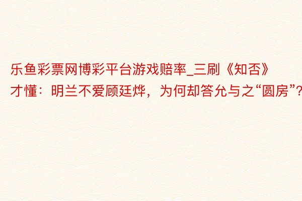 乐鱼彩票网博彩平台游戏赔率_三刷《知否》才懂：明兰不爱顾廷烨，为何却答允与之“圆房”？