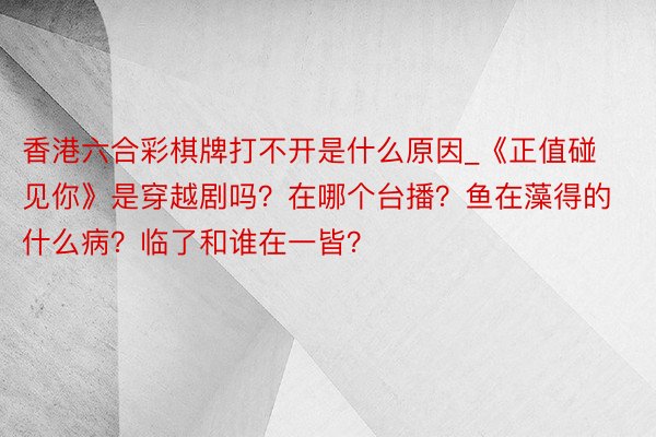 香港六合彩棋牌打不开是什么原因_《正值碰见你》是穿越剧吗？在哪个台播？鱼在藻得的什么病？临了和谁在一皆？