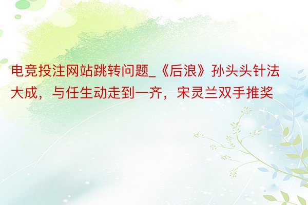 电竞投注网站跳转问题_《后浪》孙头头针法大成，与任生动走到一齐，宋灵兰双手推奖