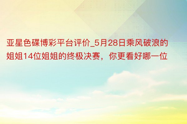 亚星色碟博彩平台评价_5月28日乘风破浪的姐姐14位姐姐的终极决赛，你更看好哪一位