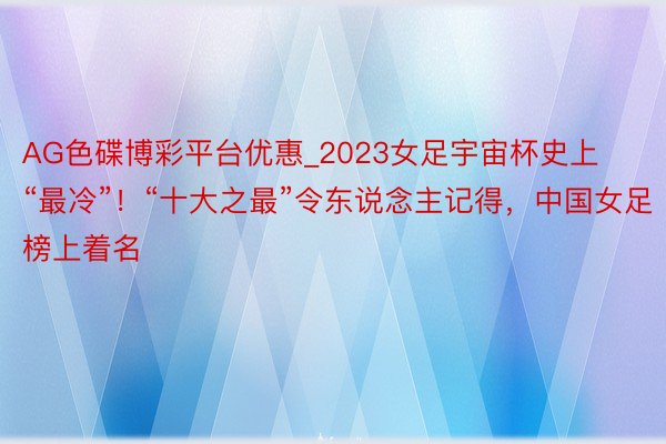 AG色碟博彩平台优惠_2023女足宇宙杯史上“最冷”！“十大之最”令东说念主记得，中国女足榜上着名