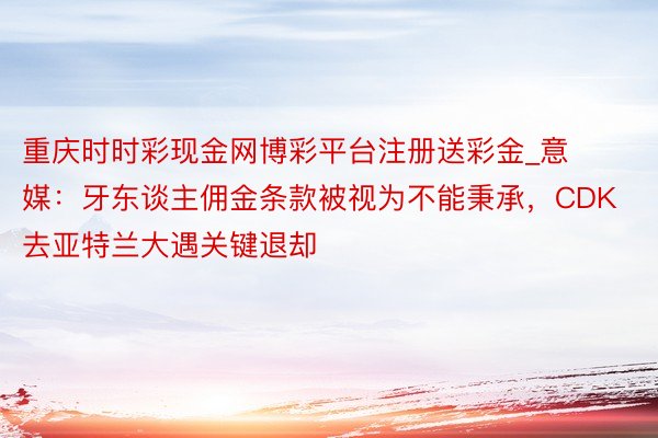 重庆时时彩现金网博彩平台注册送彩金_意媒：牙东谈主佣金条款被视为不能秉承，CDK去亚特兰大遇关键退却